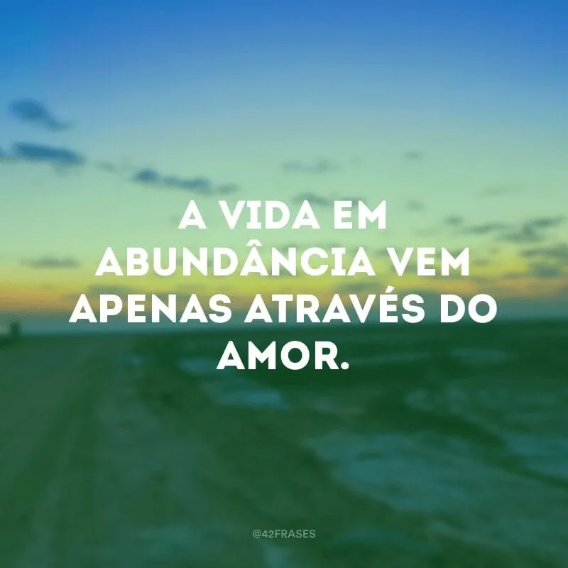 A vida em abundância vem apenas através do amor.