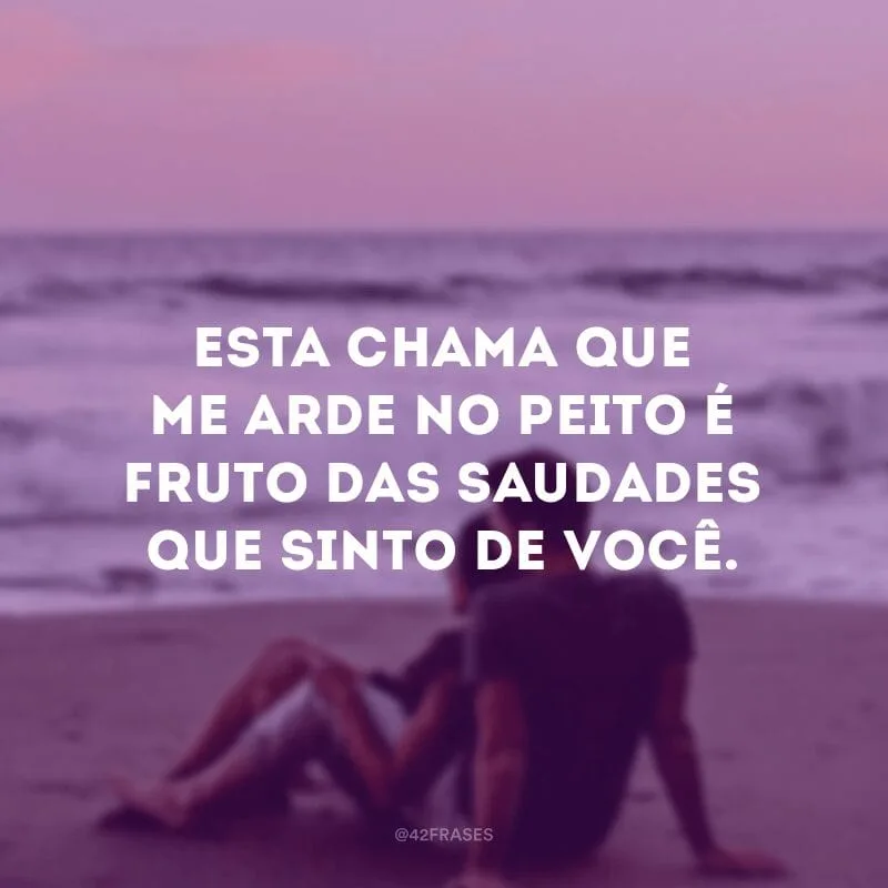 Esta chama que me arde no peito é fruto das saudades que sinto de você.