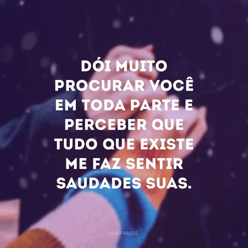 Dói muito procurar você em toda parte e perceber que tudo que existe me faz sentir saudades suas.