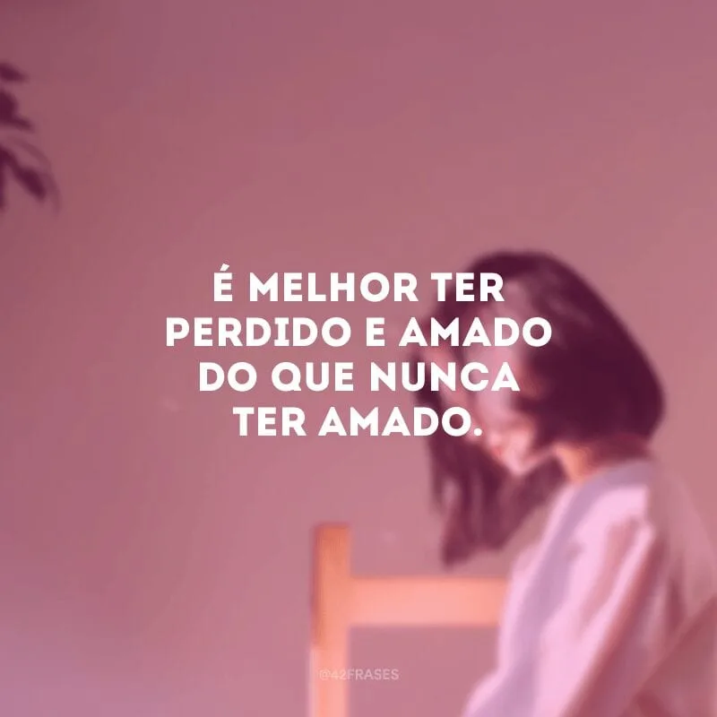 É melhor ter perdido e amado do que nunca ter amado.