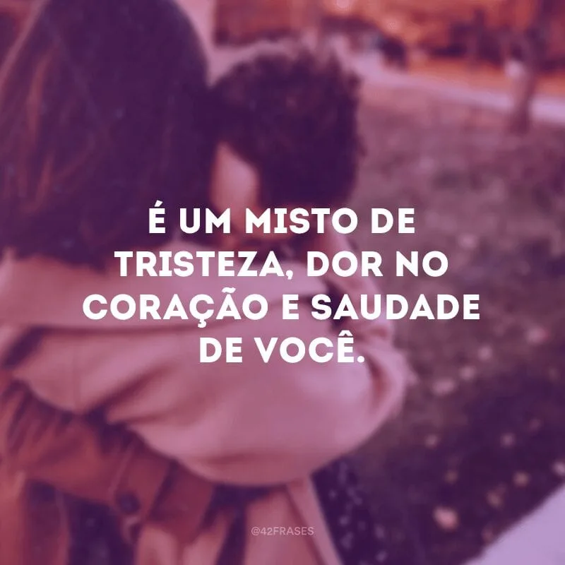 É um misto de tristeza, dor no coração e saudade de você.