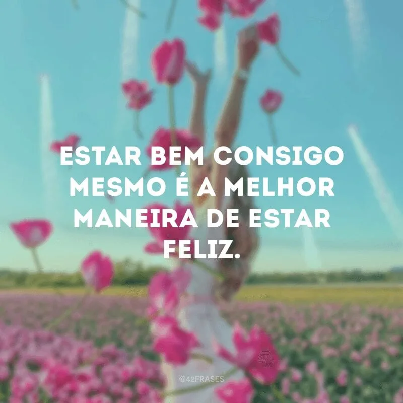 Estar bem consigo mesmo é a melhor maneira de estar feliz.