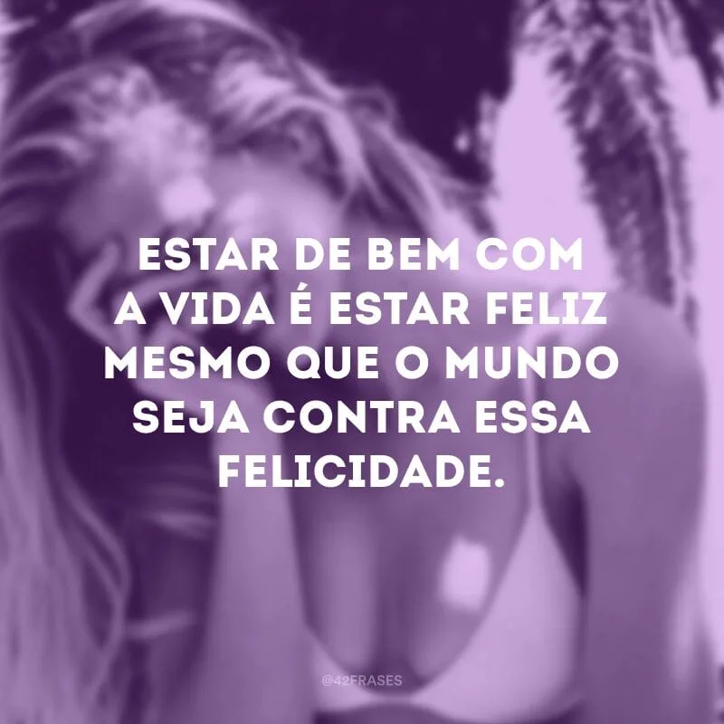 Estar de bem com a vida é estar feliz mesmo que o mundo seja contra essa felicidade.