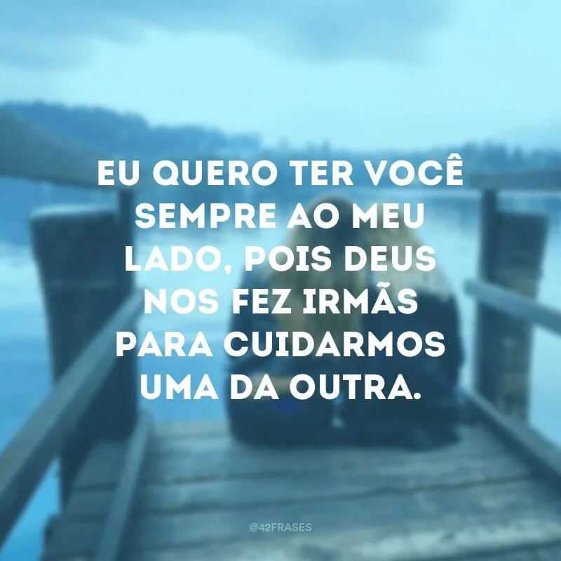 Eu quero ter você sempre ao meu lado, pois Deus nos fez irmãs para cuidarmos uma da outra.