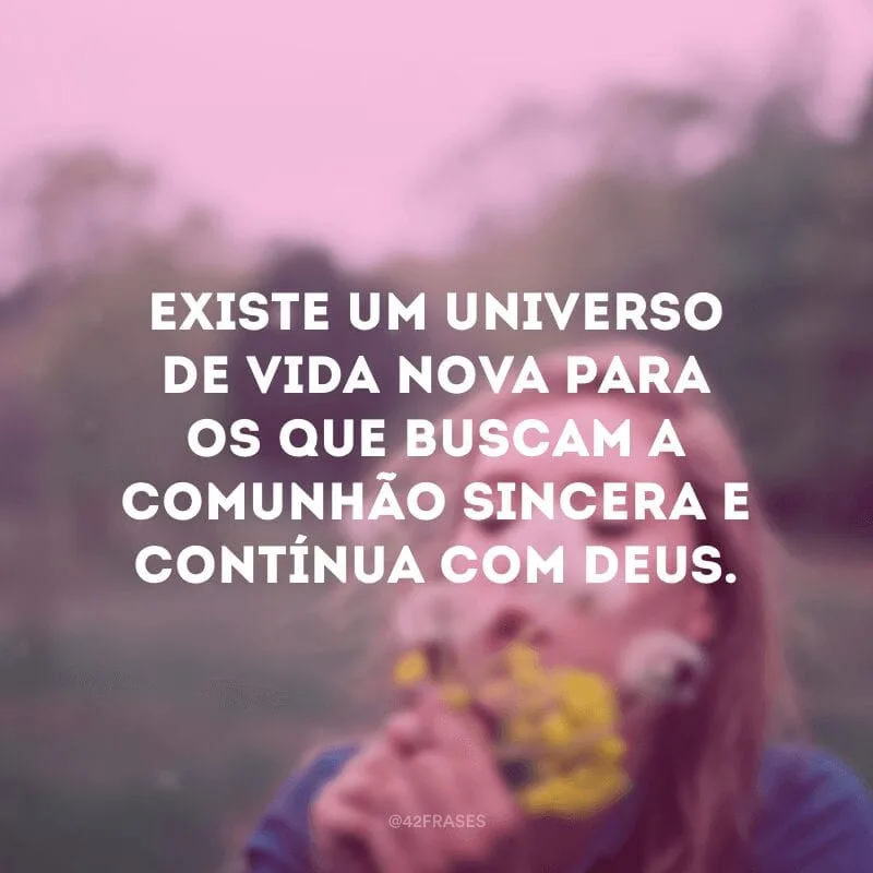 Existe um universo de vida nova para os que buscam a comunhão sincera e contínua com Deus. 