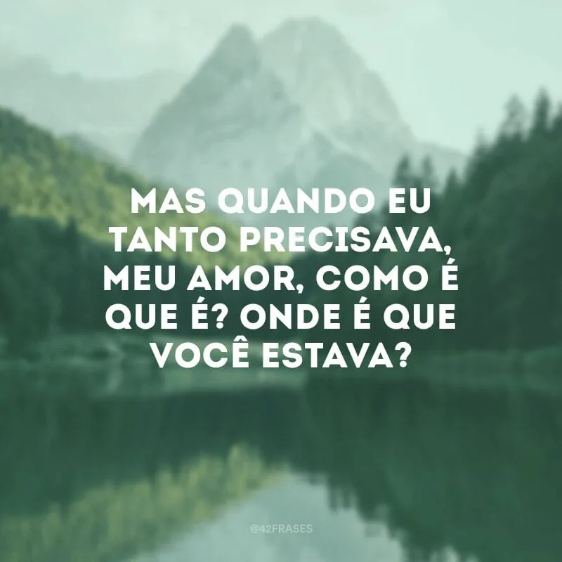 Mas quando eu tanto precisava, meu amor, como é que é? Onde é que você estava?