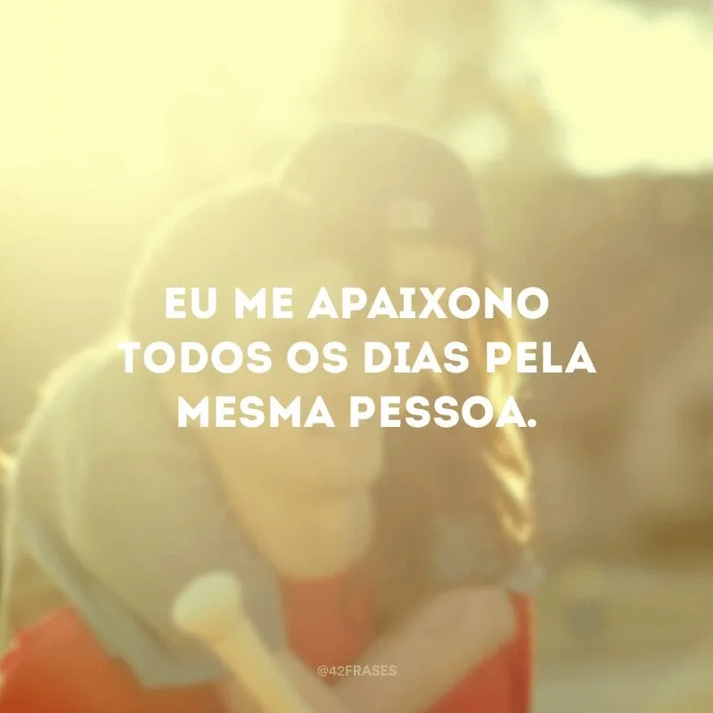 Eu me apaixono todos os dias pela mesma pessoa.