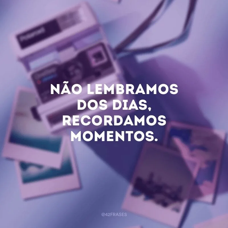 Não lembramos dos dias, recordamos momentos.
