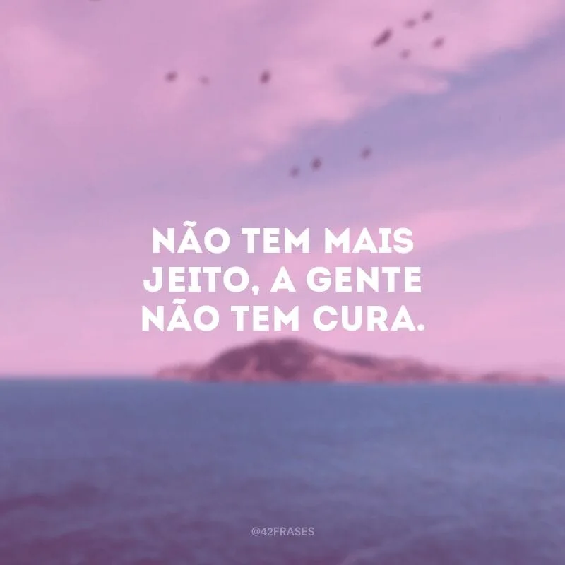 Não tem mais jeito, a gente não tem cura.