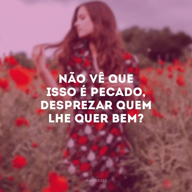 Não vê que isso é pecado, desprezar quem lhe quer bem?