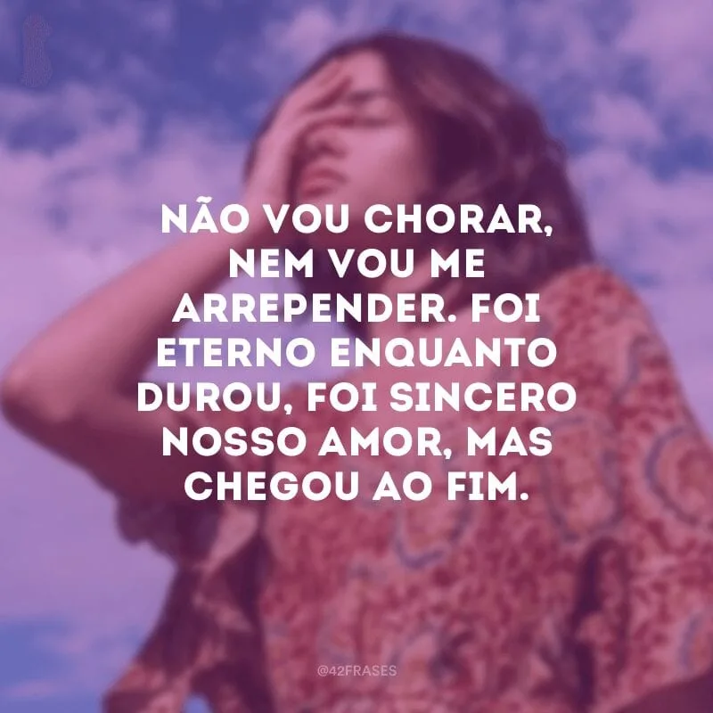 Não vou chorar, nem vou me arrepender. Foi eterno enquanto durou, foi sincero nosso amor, mas chegou ao fim. 