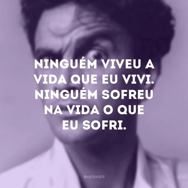 Ninguém viveu a vida que eu vivi. Ninguém sofreu na vida o que eu sofri.