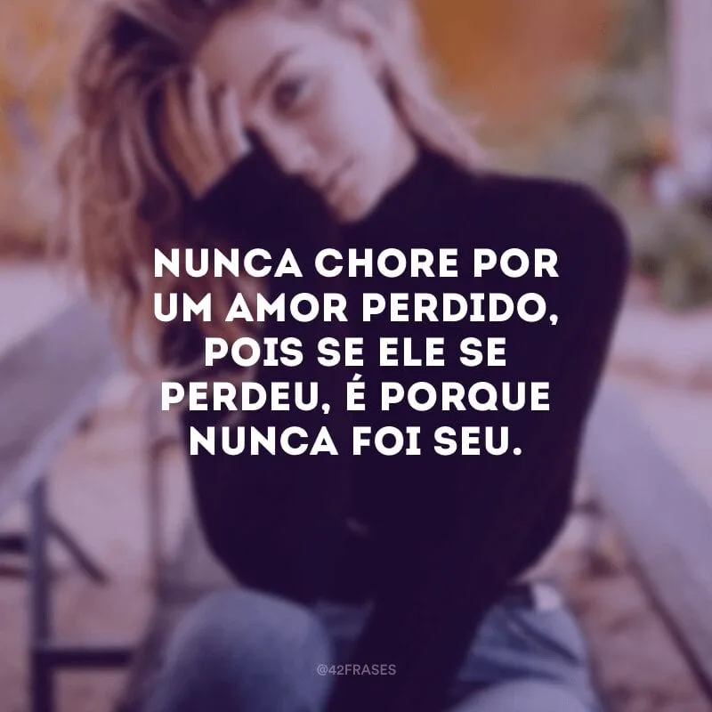 Nunca chore por um amor perdido, pois se ele se perdeu, é porque nunca foi seu.