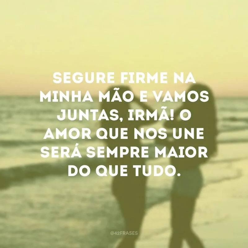 Segure firme na minha mão e vamos juntas, irmã! O amor que nos une será sempre maior do que tudo.