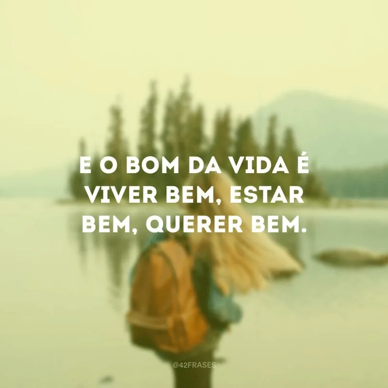 E o bom da vida é viver bem, estar bem, querer bem.
