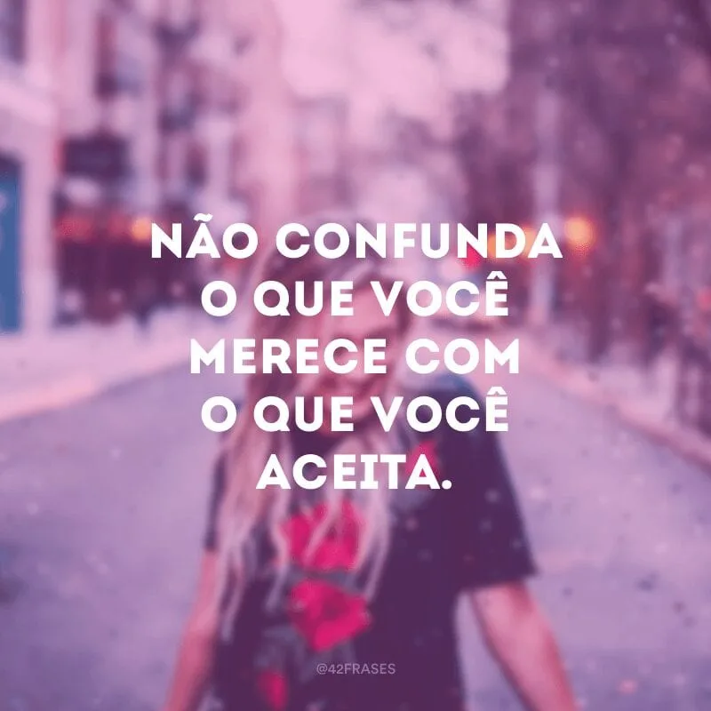 Não confunda o que você merece com o que você aceita.