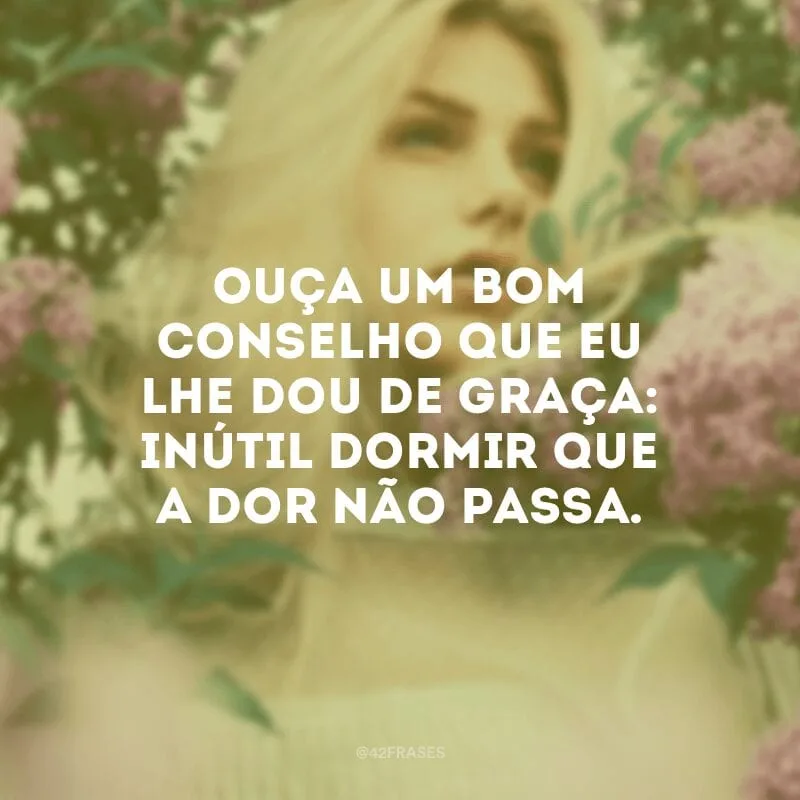 Ouça um bom conselho que eu lhe dou de graça: inútil dormir que a dor não passa.