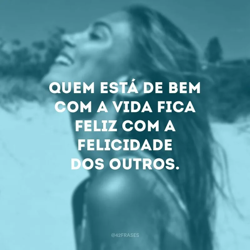 Quem está de bem com a vida fica feliz com a felicidade dos outros. 
