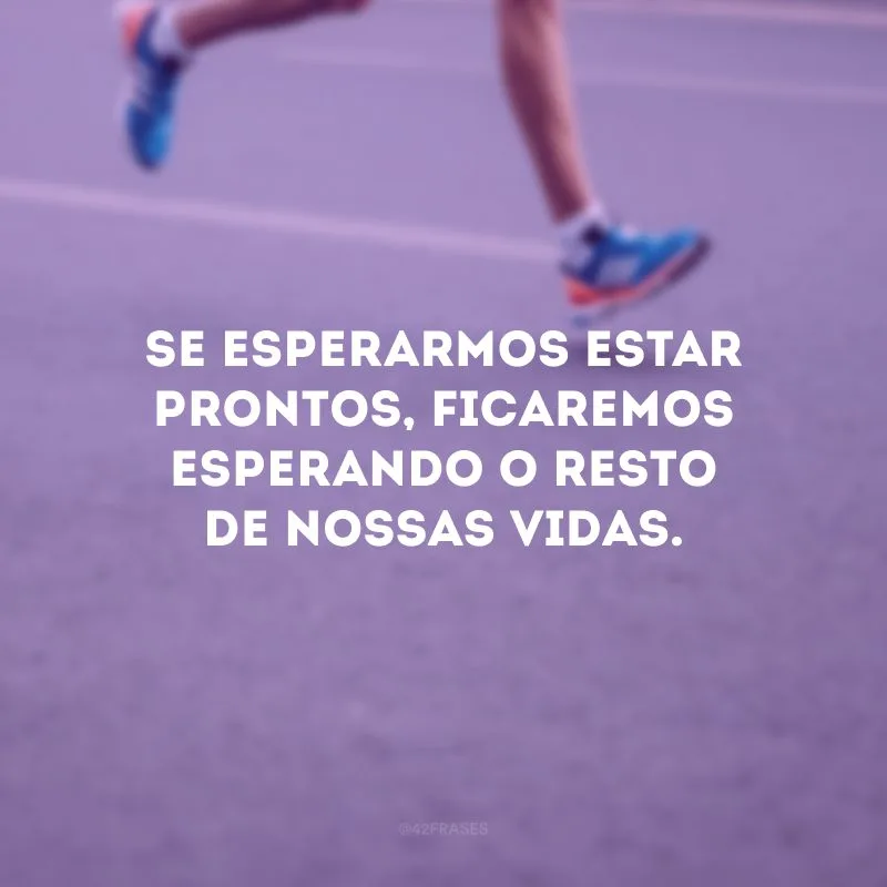 Se esperarmos estar prontos, ficaremos esperando o resto de nossas vidas.