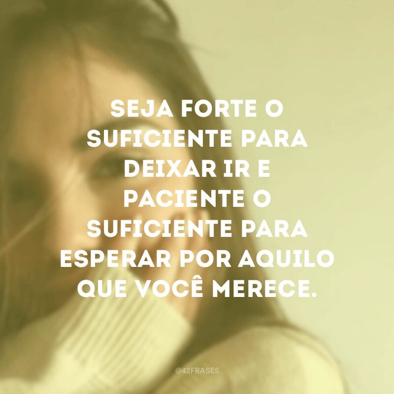 Seja forte o suficiente para deixar ir e paciente o suficiente para esperar por aquilo que você merece.