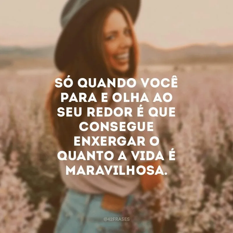 Só quando você para e olha ao seu redor é que consegue enxergar o quanto a vida é maravilhosa.