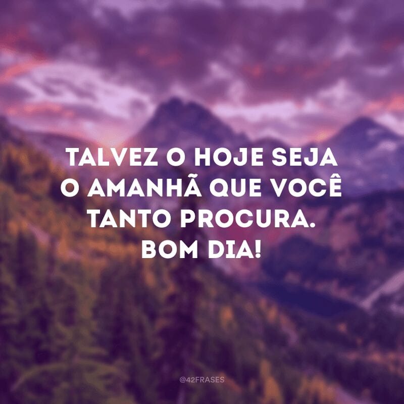 Talvez o hoje seja o amanhã que você tanto procura. Bom dia!