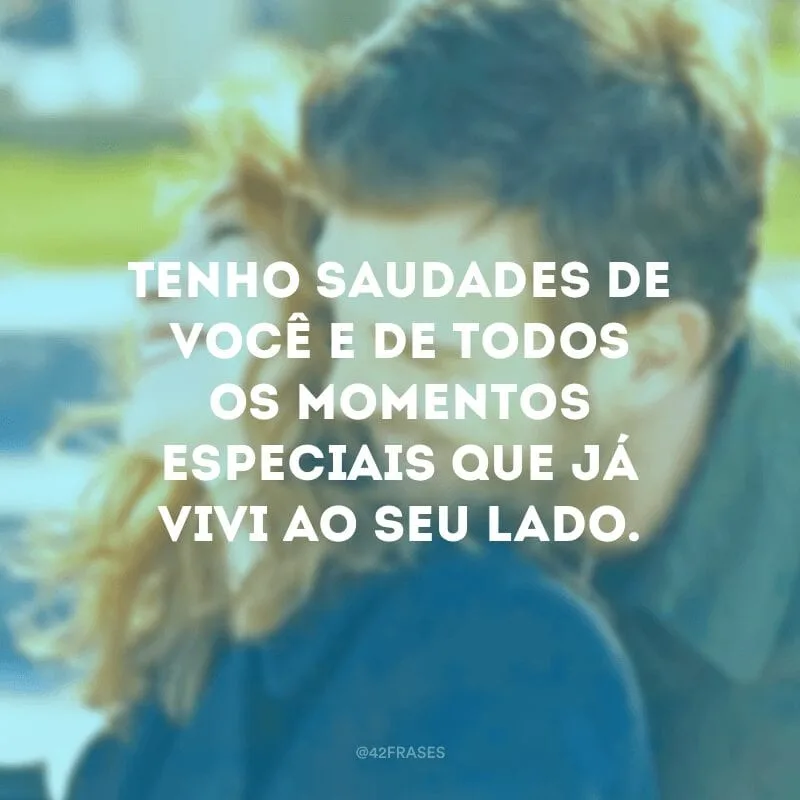 Tenho saudades de você e de todos os momentos especiais que já vivi ao seu lado.