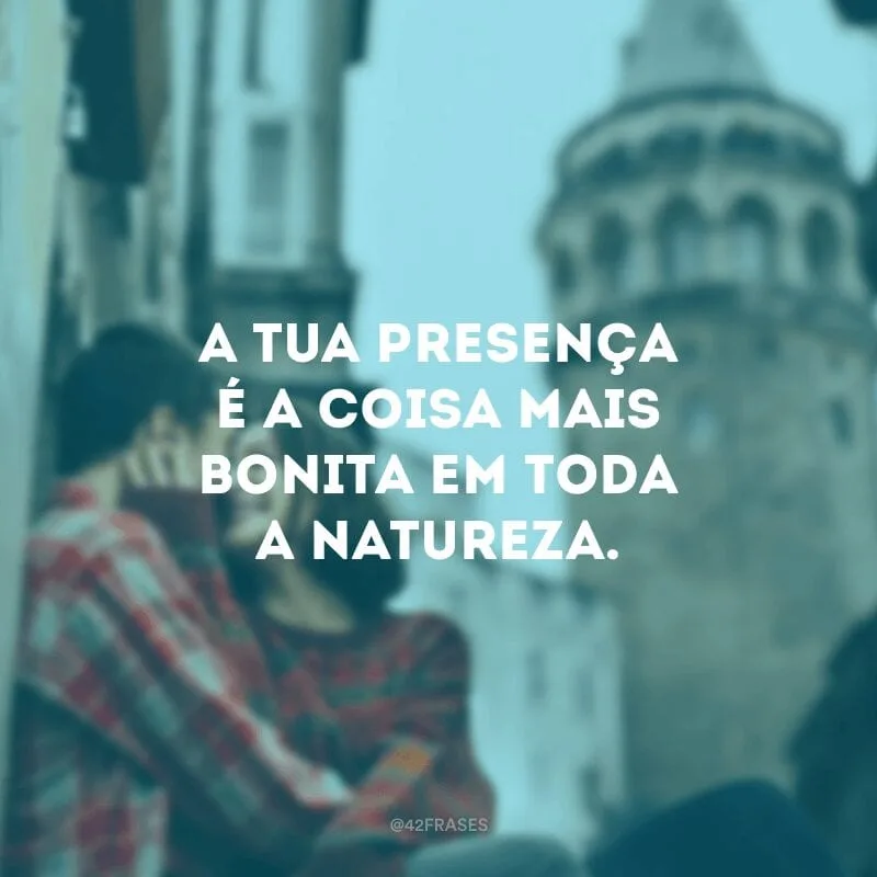 A tua presença é a coisa mais bonita em toda a natureza.