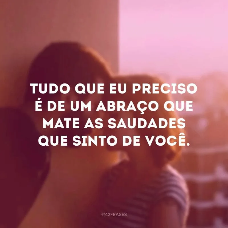 Tudo que eu preciso é de um abraço que mate as saudades que sinto de você.