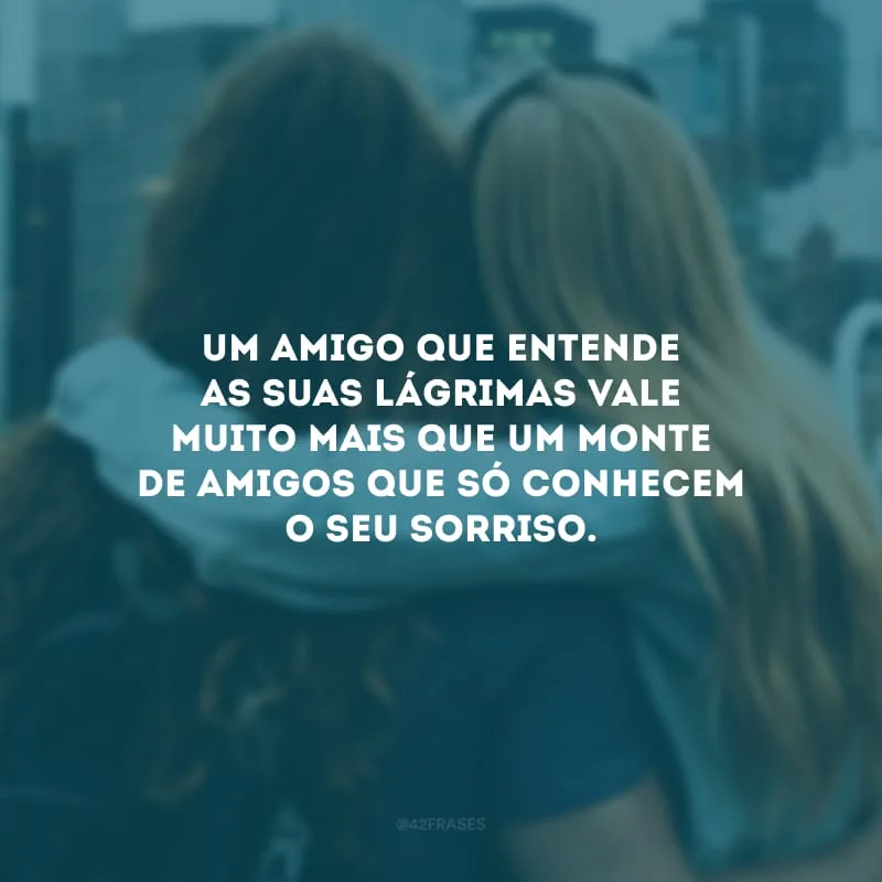 Um amigo que entende as suas lágrimas vale muito mais que um monte de amigos que só conhecem o seu sorriso.