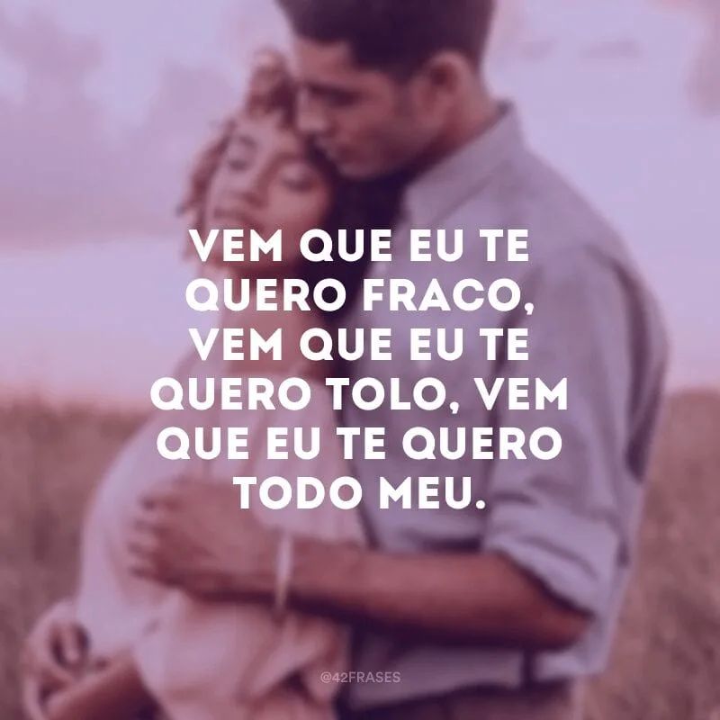 Vem que eu te quero fraco, vem que eu te quero tolo, vem que eu te quero todo meu.