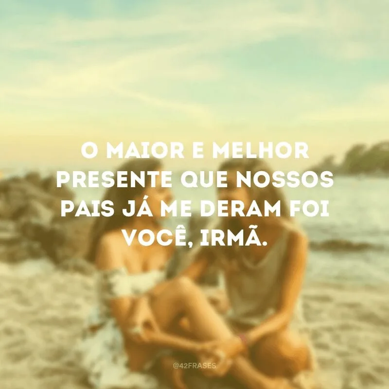 O maior e melhor presente que nossos pais já me deram foi você, irmã.