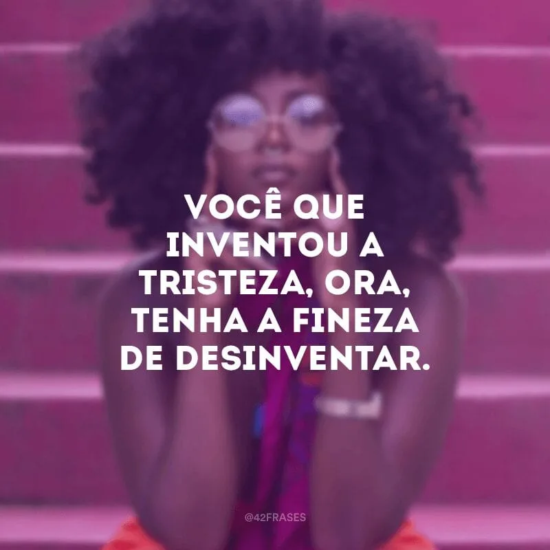 Você que inventou a tristeza, ora, tenha a fineza de desinventar.