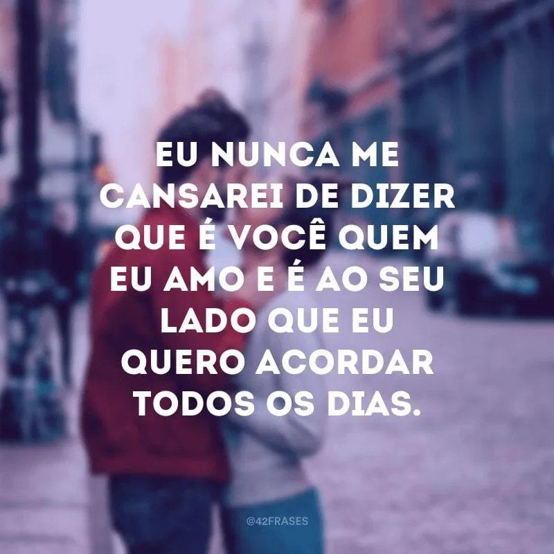 Eu nunca me cansarei de dizer que é você quem eu amo e é ao seu lado que eu quero acordar todos os dias.