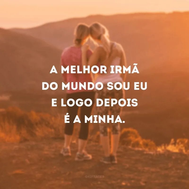 A melhor irmã do mundo sou eu e logo depois é a minha.