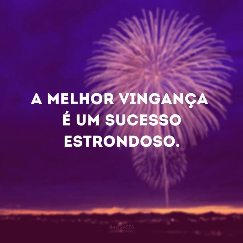 A melhor vingança é um sucesso estrondoso. 