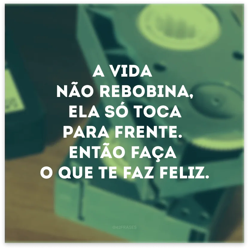 A vida não rebobina, ela só toca para frente. Então faça o que te faz feliz.