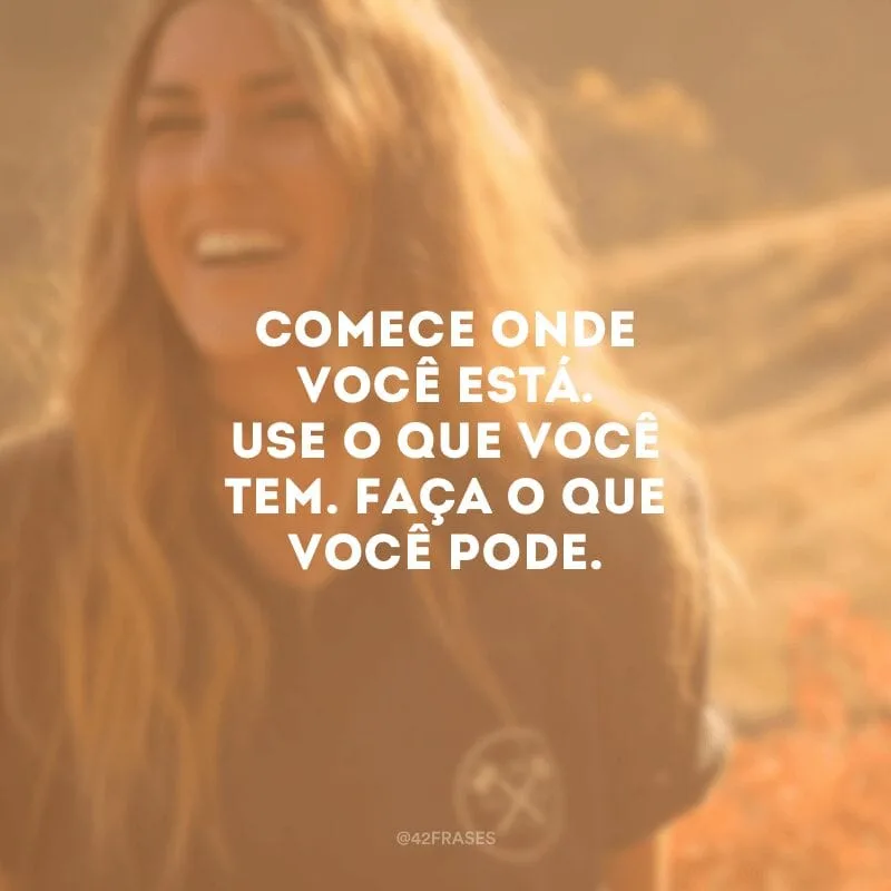 Comece onde você está. Use o que você tem. Faça o que você pode. 