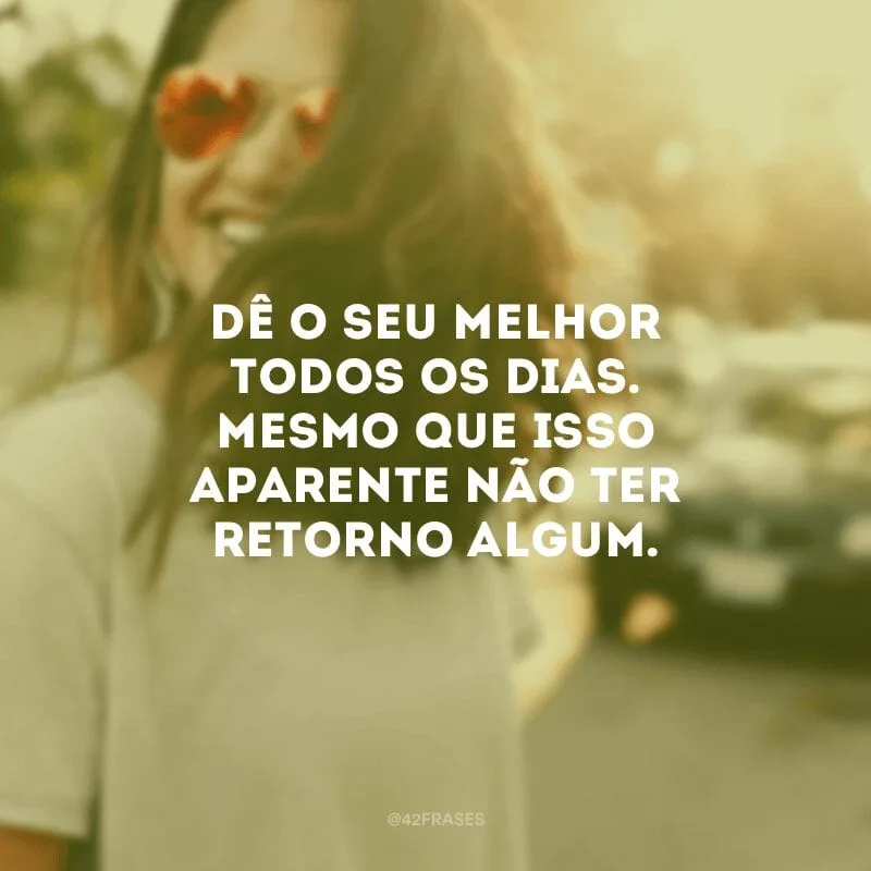Dê o seu melhor todos os dias. Mesmo que isso aparente não ter retorno algum. 