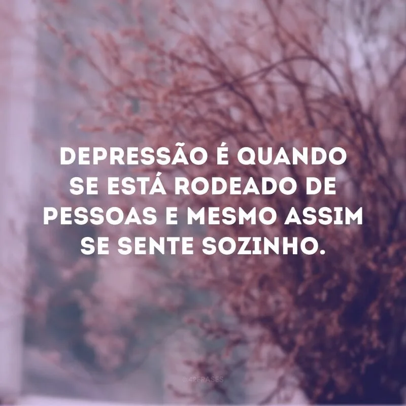 Depressão é quando se está rodeado de pessoas e mesmo assim se sente sozinho.