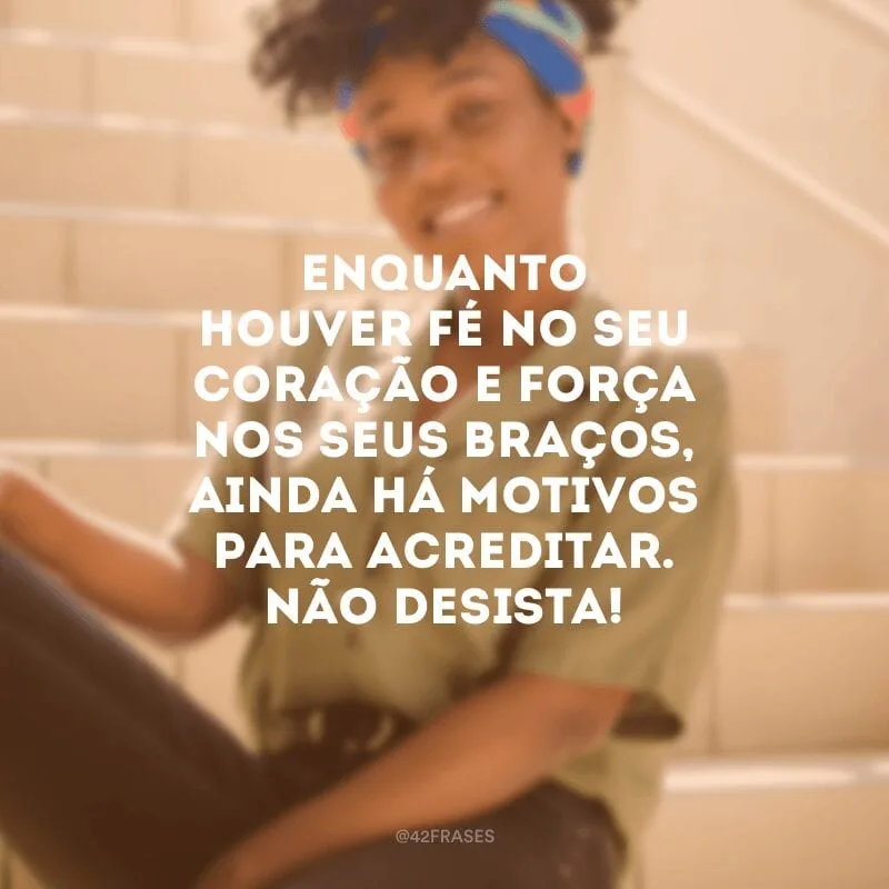 Enquanto houver fé no seu coração e força nos seus braços, ainda há motivos para acreditar. Não desista!