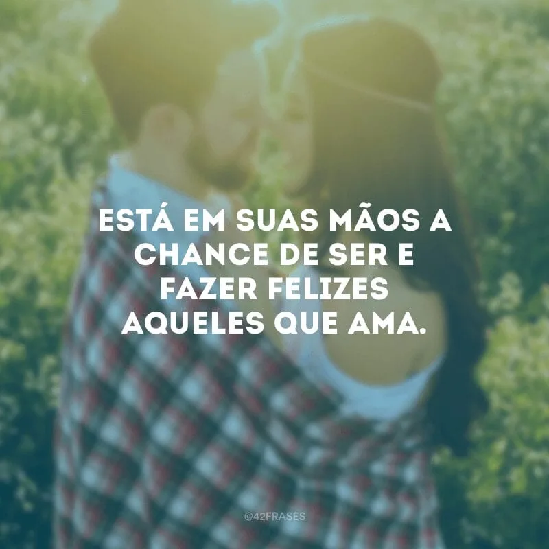Está em suas mãos a chance de ser e fazer felizes aqueles que ama.