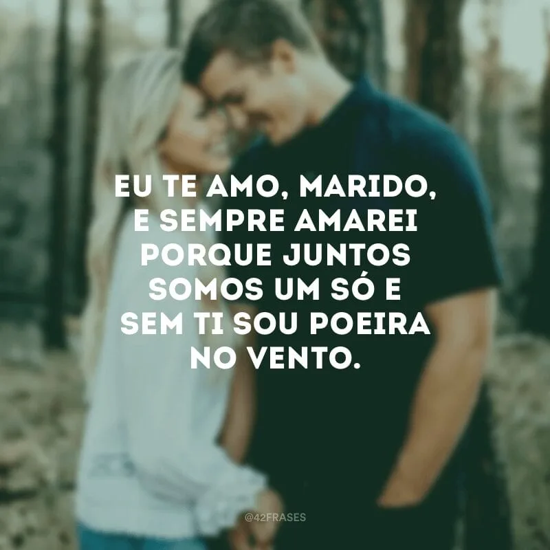 Eu te amo, marido, e sempre amarei porque juntos somos um só e sem ti sou poeira no vento.