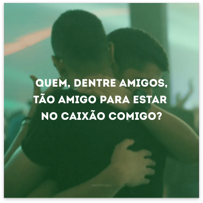 Quem, dentre amigos, tão amigo para estar no caixão comigo?