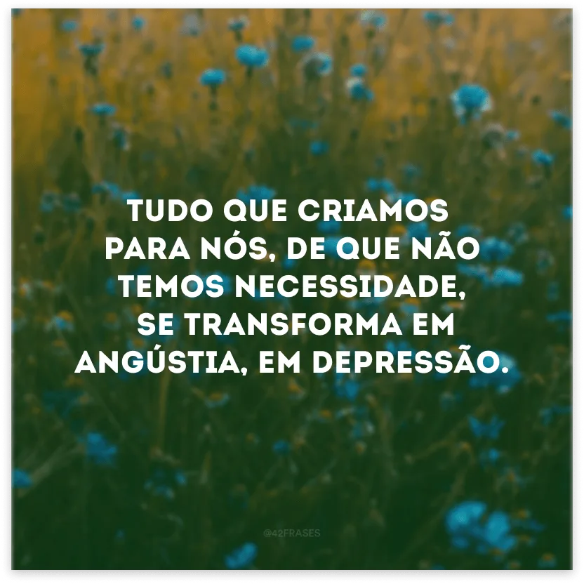 Tudo que criamos para nós, de que não temos necessidade, se transforma em angústia, em depressão. 
