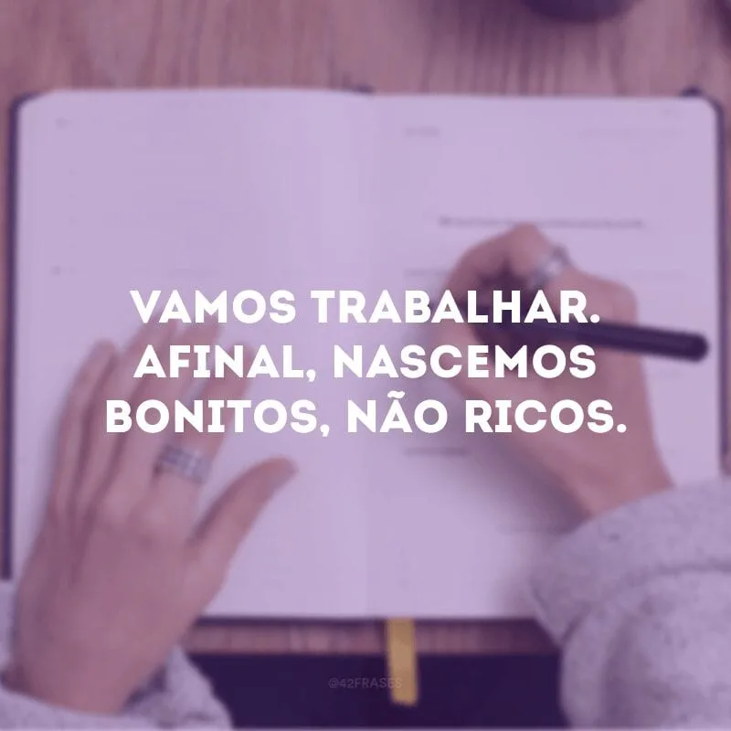 Vamos trabalhar. Afinal, nascemos bonitos, não ricos.