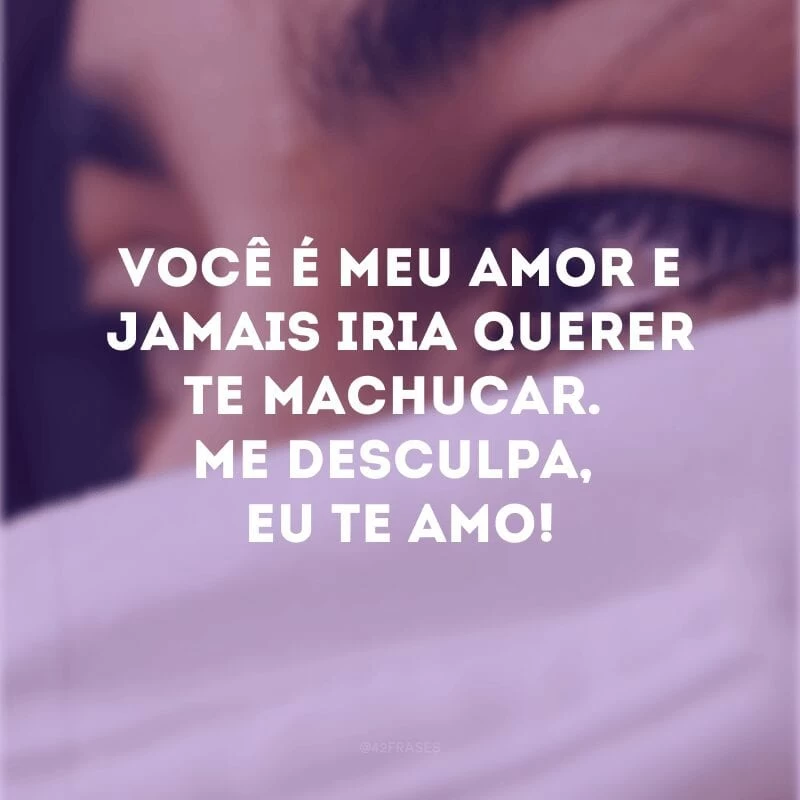 Você é meu amor e jamais iria querer te machucar. Me desculpa, eu te amo!