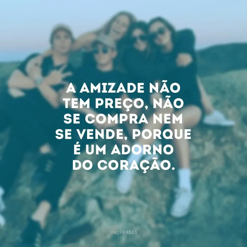A amizade não tem preço, não se compra nem se vende, porque é um adorno do coração.