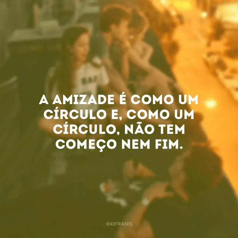 A amizade é como um círculo e, como um círculo, não tem começo nem fim. 