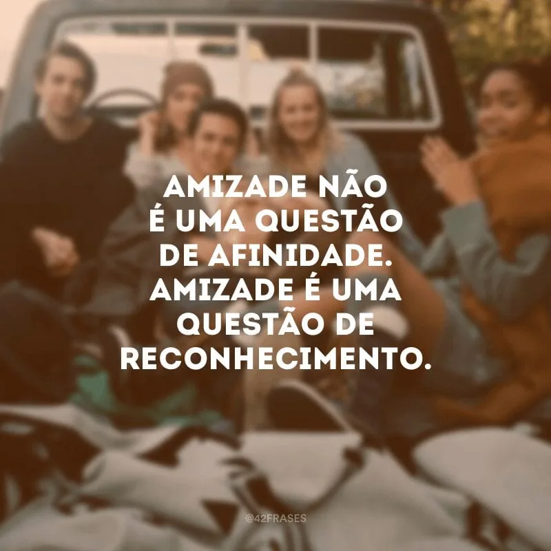 Amizade não é uma questão de afinidade. Amizade é uma questão de reconhecimento. 